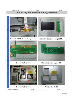 Page 31Delta Elec. Inc.  Vivitek  rev.00 
Company Confidential                    VIVITEK_______________________             Delta____________
  
31 
2008/07/28 
Removing the Top cover & Keypad board 
 
Remove the FCC Cable from the keypad side. Look the top cover & keypad BD. 
Remove the 7 screws.  Then remove the keypad BD. 
 
D 
I 
S
A
S
S
E
M
B
L
Y 
Remove the 7 screws. Remove the shield.  