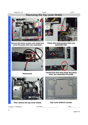 Page 32Delta Elec. Inc.  Vivitek  rev.00 
Company Confidential                    VIVITEK_______________________             Delta____________
  
32 
2008/07/28 
Removing the Top cover Shield 
 
Remove the twelve screws, and careful and 
check this place when you assembled. Check this hook-buckle when you 
assemble that. 
Disconnect. Careful this area and check this place 
when you assemble this plate. 
 
D 
I 
S
A
S
S
E
M
B
L
Y 
Then remove the top cover shield. Top cover shield & screws.  