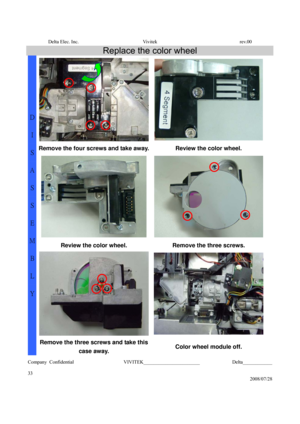Page 33Delta Elec. Inc.  Vivitek  rev.00 
Company Confidential                    VIVITEK_______________________             Delta____________
  
33 
2008/07/28 
Replace the color wheel 
Remove the four screws and take away. Review the color wheel. 
 
Review the color wheel. Remove the three screws. 
D 
I 
S
A
S
S
E
M
B
L
Y 
Remove the three screws and take this 
case away.
 Color wheel module off.  
