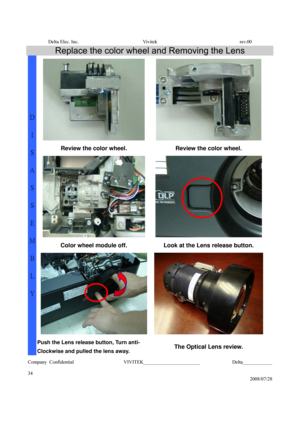 Page 34Delta Elec. Inc.  Vivitek  rev.00 
Company Confidential                    VIVITEK_______________________             Delta____________
  
34 
2008/07/28 
Replace the color wheel and Removing the Lens 
  
Review the color wheel.  Review the color wheel. 
 
Color wheel module off.  Look at the Lens release button. 
D 
I 
S
A
S
S
E
M
B
L
Y 
Push the Lens release button, Turn anti- 
Clockwise and pulled the lens away.
 The Optical Lens review.  