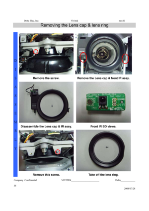 Page 35Delta Elec. Inc.  Vivitek  rev.00 
Company Confidential                    VIVITEK_______________________             Delta____________
  
35 
2008/07/28 
Removing the Lens cap & lens ring 
 
Remove the screw.  Remove the Lens cap & front IR assy. 
Disassemble the Lens cap & IR assy.  Front IR BD views. 
D 
I 
S
A
S
S
E
M
B
L
Y 
Remove this screw.  Take off the lens ring.  