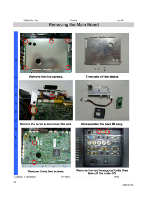 Page 36Delta Elec. Inc.  Vivitek  rev.00 
Company Confidential                    VIVITEK_______________________             Delta____________
  
36 
2008/07/28 
Removing the Main Board 
 
Remove the five screws. Then take off the shield. 
Remove the screw & disconnect the wire.Disassemble the back IR assy. 
 
D 
I 
S
A
S
S
E
M
B
L
Y 
Remove these two screws. Remove the two hexagonal bolts then 
take off the main BD.  