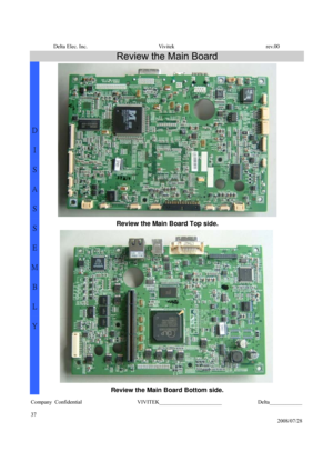 Page 37Delta Elec. Inc.  Vivitek  rev.00 
Company Confidential                    VIVITEK_______________________             Delta____________
  
37 
2008/07/28 
Review the Main Board 
 
Review the Main Board Top side. 
 
D 
I 
S
A
S
S
E
M
B
L
Y 
Review the Main Board Bottom side.  