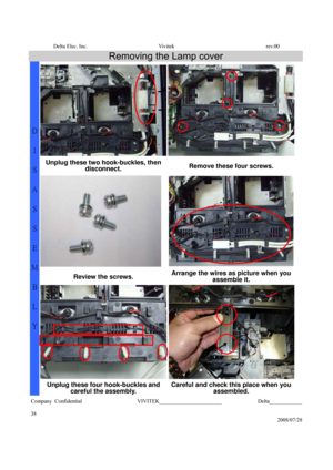 Page 38Delta Elec. Inc.  Vivitek  rev.00 
Company Confidential                    VIVITEK_______________________             Delta____________
  
38 
2008/07/28 
Removing the Lamp cover 
Unplug these two hook-buckles, then 
disconnect. Remove these four screws. 
 
Review the screws. Arrange the wires as picture when you 
assemble it. 
D 
I 
S
A
S
S
E
M
B
L
Y 
Unplug these four hook-buckles and 
careful the assembly. Careful and check this place when you 
assembled.  