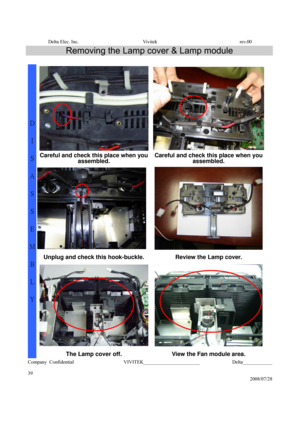 Page 39Delta Elec. Inc.  Vivitek  rev.00 
Company Confidential                    VIVITEK_______________________             Delta____________
  
39 
2008/07/28 
Removing the Lamp cover & Lamp module 
 
Careful and check this place when you 
assembled. Careful and check this place when you 
assembled. 
 
Unplug and check this hook-buckle.  Review the Lamp cover. 
D 
I 
S
A
S
S
E
M
B
L
Y 
The Lamp cover off. View the Fan module area.  