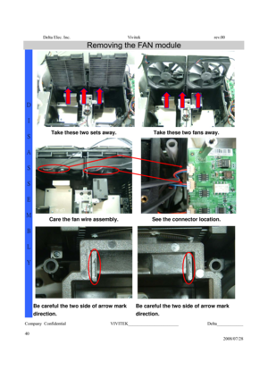 Page 40Delta Elec. Inc.  Vivitek  rev.00 
Company Confidential                    VIVITEK_______________________             Delta____________
  
40 
2008/07/28 
Removing the FAN module 
Take these two sets away.  Take these two fans away. 
Care the fan wire assembly.  See the connector location. 
D 
I 
S
A
S
S
E
M
B
L
Y 
Be careful the two side of arrow mark 
direction. Be careful the two side of arrow mark 
direction.  