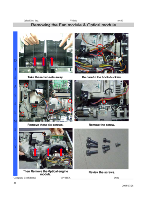 Page 41Delta Elec. Inc.  Vivitek  rev.00 
Company Confidential                    VIVITEK_______________________             Delta____________
  
41 
2008/07/28 
Removing the Fan module & Optical module 
 
Take these two sets away.  Be careful the hook-buckles. 
Remove these six screws.  Remove the screw. 
  
D 
I 
S
A
S
S
E
M
B
L
Y 
Then Remove the Optical engine 
module. Review the screws.  