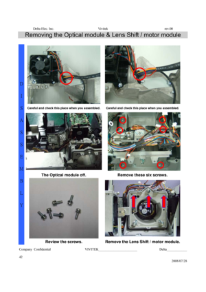 Page 42Delta Elec. Inc.  Vivitek  rev.00 
Company Confidential                    VIVITEK_______________________             Delta____________
  
42 
2008/07/28 
Removing the Optical module & Lens Shift / motor module 
 
Careful and check this place when you assembled. Careful and check this place when you assembled.
The Optical module off.  Remove these six screws. 
 
D 
I 
S
A
S
S
E
M
B
L
Y 
Review the screws. Remove the Lens Shift / motor module. 