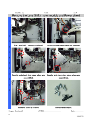 Page 43Delta Elec. Inc.  Vivitek  rev.00 
Company Confidential                    VIVITEK_______________________             Delta____________
  
43 
2008/07/28 
Remove the Lens Shift / motor module and Power shield 
The Lens Shift / motor module off. Careful and check this place when you assembled.
Careful and check this place when you 
assembled. Careful and check this place when you 
assembled. 
D 
I 
S
A
S
S
E
M
B
L
Y 
Remove these 8 screws  Review the screws.  