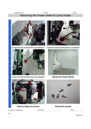 Page 44Delta Elec. Inc.  Vivitek  rev.00 
Company Confidential                    VIVITEK_______________________             Delta____________
  
44 
2008/07/28 
Removing the Power shield & Lamp holder 
 
Arrange the wires as picture when you assemble it.Careful and check this place when you assembled.
 
Careful and check this place when you assembled.Review the Power Shield. 
D 
I 
S
A
S
S
E
M
B
L
Y 
Remove these five screws.  Review the screws.  