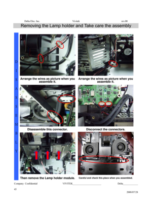 Page 45Delta Elec. Inc.  Vivitek  rev.00 
Company Confidential                    VIVITEK_______________________             Delta____________
  
45 
2008/07/28 
Removing the Lamp holder and Take care the assembly 
 
Arrange the wires as picture when you 
assemble it. Arrange the wires as picture when you 
assemble it. 
Disassemble this connector.  Disconnect the connectors. 
D 
I 
S
A
S
S
E
M
B
L
Y 
Then remove the Lamp holder module.Careful and check this place when you assembled. 