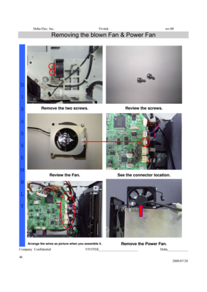 Page 46Delta Elec. Inc.  Vivitek  rev.00 
Company Confidential                    VIVITEK_______________________             Delta____________
  
46 
2008/07/28 
Removing the blown Fan & Power Fan 
 
Remove the two screws.  Review the screws. 
Review the Fan.  See the connector location. 
D 
I 
S
A
S
S
E
M
B
L
Y 
Arrange the wires as picture when you assemble it.Remove the Power Fan.  