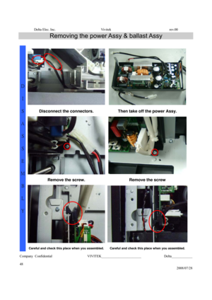 Page 48Delta Elec. Inc.  Vivitek  rev.00 
Company Confidential                    VIVITEK_______________________             Delta____________
  
48 
2008/07/28 
Removing the power Assy & ballast Assy 
 
Disconnect the connectors.  Then take off the power Assy. 
Remove the screw.  Remove the screw 
D 
I 
S
A
S
S
E
M
B
L
Y 
Careful and check this place when you assembled.Careful and check this place when you assembled. 