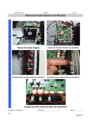 Page 49Delta Elec. Inc.  Vivitek  rev.00 
Company Confidential                    VIVITEK_______________________             Delta____________
  
49 
2008/07/28 
Remove Audio Board and Module 
 
 
Review the Audio module. Careful and check this wire when you assembled. 
Arrange the wires as picture when you assemble it.Arrange the wires as picture when you assemble it.
 
D 
I 
S
A
S
S
E
M
B
L
Y 
Arrange the wires as picture when you assemble it.  