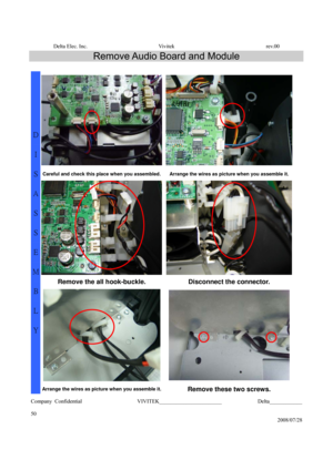 Page 50Delta Elec. Inc.  Vivitek  rev.00 
Company Confidential                    VIVITEK_______________________             Delta____________
  
50 
2008/07/28 
Remove Audio Board and Module 
 
Careful and check this place when you assembled. Arrange the wires as picture when you assemble it. 
Remove the all hook-buckle.  Disconnect the connector. 
 
D 
I 
S
A
S
S
E
M
B
L
Y 
Arrange the wires as picture when you assemble it.Remove these two screws.  