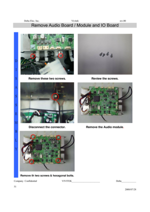 Page 51Delta Elec. Inc.  Vivitek  rev.00 
Company Confidential                    VIVITEK_______________________             Delta____________
  
51 
2008/07/28 
Remove Audio Board / Module and IO Board 
 
Remove these two screws.  Review the screws. 
Disconnect the connector.  Remove the Audio module. 
 
D 
I 
S
A
S
S
E
M
B
L
Y 
Remove th two screws & hexagonal bolts.  