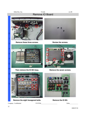 Page 52Delta Elec. Inc.  Vivitek  rev.00 
Company Confidential                    VIVITEK_______________________             Delta____________
  
52 
2008/07/28 
Remove IO Board 
 
Remove these three screws.
 Review the screws. 
Then remove the IO BD Assy.  Remove the seven screws. 
D 
I 
S
A
S
S
E
M
B
L
Y 
Remove the eight hexagonal bolts.  Remove the IO BD.  