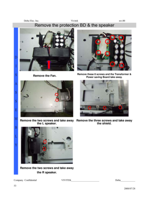 Page 53Delta Elec. Inc.  Vivitek  rev.00 
Company Confidential                    VIVITEK_______________________             Delta____________
  
53 
2008/07/28 
Remove the protection BD & the speaker 
Remove the Fan. Remove these 8 screws and the Transformer & 
Power saving Board take away. 
  
Remove the two screws and take away 
the L speaker. Remove the three screws and take away 
the shield. 
  
D 
I 
S
A
S
S
E
M
B
L
Y 
Remove the two screws and take away 
the R speaker.   