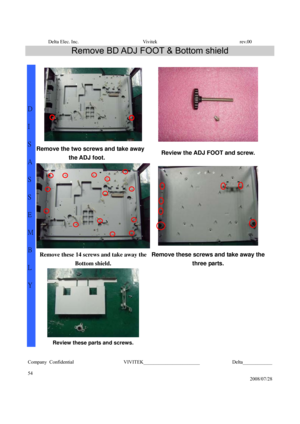 Page 54Delta Elec. Inc.  Vivitek  rev.00 
Company Confidential                    VIVITEK_______________________             Delta____________
  
54 
2008/07/28 
Remove BD ADJ FOOT & Bottom shield 
 
  
Remove the two screws and take away 
the ADJ foot.
 Review the ADJ FOOT and screw. 
 
Remove these 14 screws and take away the 
Bottom shield. Remove these screws and take away the 
three parts. 
  
 
 
D 
I 
S
A
S
S
E
M
B
L
Y 
Review these parts and screws.  
  