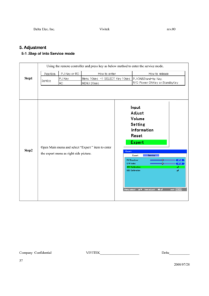 Page 57Delta Elec. Inc.  Vivitek  rev.00 
Company Confidential                    VIVITEK_______________________             Delta____________
  
57 
2008/07/28 
 
 
5. Adjustment 
5-1 .Step of Into Service mode 
 
Step1 
 Using the remote controller and press key as below method to enter the service mode. 
 
Step2 Open Main menu and select “Expert ” item to enter 
the expert menu as right side picture.   
 
 
 
 
 
 
 
 
  