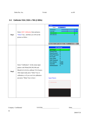 Page 58Delta Elec. Inc.  Vivitek  rev.00 
Company Confidential                    VIVITEK_______________________             Delta____________
  
58 
2008/07/28 
 
 
5-2 . Calibrate VGA (1024 x 768 @ 60Hz) 
 
Step1 Select ADC Calibration Item and press 
“Select” key , and then you will see the 
picture as follow。 
 
Step2 Select “Calibration”. In this menu input 
pattern with White(240,240,240) and 
Black(16,16,16) for calibrate VGA Source . 
After input ready press “Select” key to 
calibration, or if you won’t...