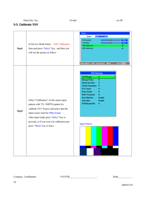 Page 59Delta Elec. Inc.  Vivitek  rev.00 
Company Confidential                    VIVITEK_______________________             Delta____________
  
59 
2008/07/28 
5-3. Calibrate YUV 
 
Step1 In Service Mode Select   ADC Calibration   
Item and press “Select” key , and then you 
will see the picture as follow。 
Step2  
Select “Calibration”. In this menu input 
pattern with 75﹪SMPTE pattern for 
calibrate YUV Source and notice that the 
input source must be 480p format 。 
After input ready press “Select” key to...