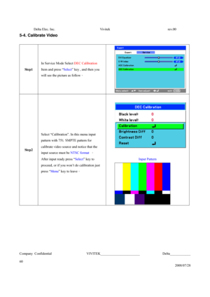 Page 60Delta Elec. Inc.  Vivitek  rev.00 
Company Confidential                    VIVITEK_______________________             Delta____________
  
60 
2008/07/28 
5-4. Calibrate Video 
 
Step1 In Service Mode Select DEC Calibration   
Item and press “Select” key , and then you 
will see the picture as follow。 
 
Step2  
Select “Calibration”. In this menu input 
pattern with 75﹪SMPTE pattern for 
calibrate video source and notice that the 
input source must be NTSC format 。 
After input ready press “Select” key...