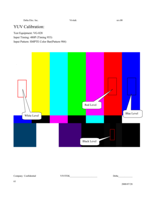 Page 61Delta Elec. Inc.  Vivitek  rev.00 
Company Confidential                    VIVITEK_______________________             Delta____________
  
61 
2008/07/28 
YUV Calibration: 
Test Equipment: VG-828 
Input Timing: 480P (Timing 953) 
Input Pattern: SMPTE Color Bar(Pattern 984) 
 
 
 
 
 
Black Level 
White Level 
Red Level 
Blue Level  