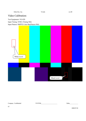 Page 62Delta Elec. Inc.  Vivitek  rev.00 
Company Confidential                    VIVITEK_______________________             Delta____________
  
62 
2008/07/28 
Video Calibration:  
Test Equipment: VG-828 
Input Timing: NTSC (Timing 946) 
Input Pattern: SMPTE Color Bar(Pattern 984)
 
 
 
 
 
 
 
 
 
White Level 
Black Level  