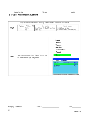 Page 63Delta Elec. Inc.  Vivitek  rev.00 
Company Confidential                    VIVITEK_______________________             Delta____________
  
63 
2008/07/28 
5-5. Color Wheel Index Adjustment 
 
 
Step1 
 Using the remote controller and press key as below method to enter the service mode. 
 
Step2 Open Main menu and select “Expert ” item to enter 
the expert menu as right side picture.    
  