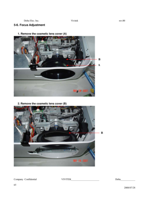 Page 65Delta Elec. Inc.  Vivitek  rev.00 
Company Confidential                    VIVITEK_______________________             Delta____________
  
65 
2008/07/28 
5-6. Focus Adjustment 
 
1. Remove the cosmetic lens cover (A) 
 
 
2. Remove the cosmetic lens cover (B) 
 
 
 
B 
A
B  