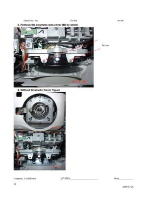 Page 66Delta Elec. Inc.  Vivitek  rev.00 
Company Confidential                    VIVITEK_______________________             Delta____________
  
66 
2008/07/28 
3. Remove the cosmetic lens cover (B) by screw 
 
4. Without Cosmetic Cover Figure 
 
 
 
Screw  