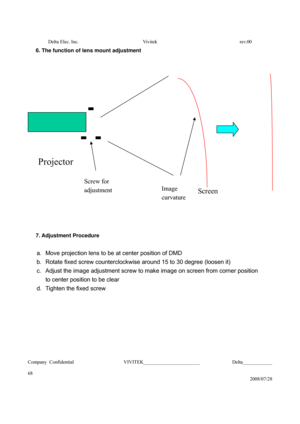 Page 68Delta Elec. Inc.  Vivitek  rev.00 
Company Confidential                    VIVITEK_______________________             Delta____________
  
68 
2008/07/28 
6. The function of lens mount adjustment 
 
 
 
 
 
 
7. Adjustment Procedure 
 
a.  Move projection lens to be at center position of DMD 
b.  Rotate fixed screw counterclockwise around 15 to 30 degree (loosen it) 
c.  Adjust the image adjustment screw to make image on screen from corner position   
to center position to be clear   
d.  Tighten the...