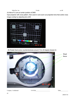 Page 69Delta Elec. Inc.  Vivitek  rev.00 
Company Confidential                    VIVITEK_______________________             Delta____________
  
69 
2008/07/28 
(A) Move PJ Lens at center position of DMD 
Input projector with cross pattern, then zoom-in and zoom out projection lens that center cross 
image overlap by adjusting lens shift.   
 
  (B) Rotate fixed screw counterclockwise around 15 to 30 degree (loosen it) 
 
Fixed 
Screw 