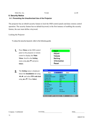 Page 72Delta Elec. Inc.  Vivitek  rev.00 
Company Confidential                    VIVITEK_______________________             Delta____________
  
72 
2008/07/28 
6. Security Notice 
6-1. Preventing the Unauthorized Use of the Projector 
 
The projector has an inbuilt security feature to lock the OSD control panels and deny remote control 
operation. The security feature has no default keyword; in the first instance of enabling the security 
feature, the user must define a keyword. 
 
Locking the Projector...