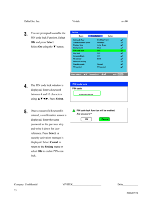 Page 73Delta Elec. Inc.  Vivitek  rev.00 
Company Confidential                    VIVITEK_______________________             Delta____________
  
73 
2008/07/28 
 
3.  You are prompted to enable the 
PIN code lock Function. Select 
OK and press Select. 
Select On using the ▼ button. 
4.  The PIN code lock window is 
displayed. Enter a keyword 
between 4 and 10 characters 
using ▲▼◄►. Press Select. 
5.  Once a successful keyword is 
entered, a confirmation screen is 
displayed. Enter the same   
password as the...