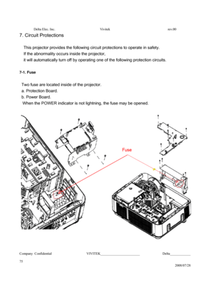 Page 75Delta Elec. Inc.  Vivitek  rev.00 
Company Confidential                    VIVITEK_______________________             Delta____________
  
75 
2008/07/28 
7. Circuit Protections 
 
This projector provides the following circuit protections to operate in safety.   
If the abnormality occurs inside the projector,   
it will automatically turn off by operating one of the following protection circuits.
 
  
7-1. Fuse 
 
  Two fuse are located inside of the projector.   
 a. Protection Board. 
 b. Power Board....