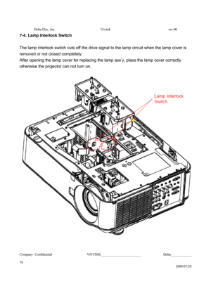 Page 78Delta Elec. Inc.  Vivitek  rev.00 
Company Confidential                    VIVITEK_______________________             Delta____________
  
78 
2008/07/28 
7-4. Lamp Interlock Switch 
 
The lamp interlock switch cuts off the drive signal to the lamp circuit when the lamp cover is 
removed or not closed completely.   
After opening the lamp cover for replacing the lamp ass’y, place the lamp cover correctly 
otherwise the projector can not turn on. 
 
 
 
  