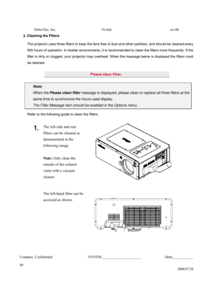 Page 80Delta Elec. Inc.  Vivitek  rev.00 
Company Confidential                    VIVITEK_______________________             Delta____________
  
80 
2008/07/28  3. Cleaning the Filters 
The projector uses three filters to keep the fans free of dust and other particles, and should be cleaned every 
500 hours of operation. In dustier environments, it is recommended to clean the filters more frequently. If the 
filter is dirty or clogged, your projector may overheat. When the message below is displayed the...