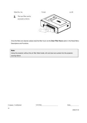 Page 81Delta Elec. Inc.  Vivitek  rev.00 
Company Confidential                    VIVITEK_______________________             Delta____________
  
81 
2008/07/28 
2. The rear filter can be   
accessed as shown. 
 
 
Once the filters are cleaned, please reset the filter hours via the Clear Filter Hours option in the Reset Menu 
Descriptions and Functions. 
 
Note: 
Using the projector without the air filter fitted inside, dirt and dust are sucked into the projector, 
causing failure....