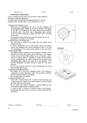 Page 82Delta Elec. Inc.  Vivitek  rev.00 
Company Confidential                    VIVITEK_______________________             Delta____________
  
82 
2008/07/28  4. Cleaning the optical parts 
 
 
 
 
 
 
 
 
 
Carry out cleaning of the main unit and interior when replacing 
the lamp or making inspections. 
The glass cleaner used with the following parts is as follows. 
Product name : Kei-Dry Wiper 132-S (Kureshia Co., Ltd.) 
 
1)Cleaning the Projection Lens 
   *When dust and fingerprints, etc. are on the lens...