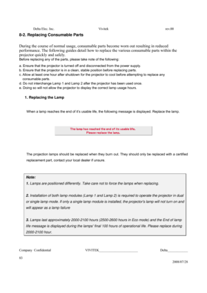 Page 83Delta Elec. Inc.  Vivitek  rev.00 
Company Confidential                    VIVITEK_______________________             Delta____________
  
83 
2008/07/28 
8-2. Replacing Consumable Parts 
 
During the course of normal usage, consumable parts become worn out resulting in reduced 
performance. The following guides detail how to replace the various consumable parts within the 
projector quickly and safely. 
Before replacing any of the parts, please take note of the following: 
a. Ensure that the projector...