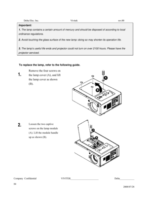 Page 84Delta Elec. Inc.  Vivitek  rev.00 
Company Confidential                    VIVITEK_______________________             Delta____________
  
84 
2008/07/28 
Important: 
1. The lamp contains a certain amount of mercury and should be disposed of according to local 
ordinance regulations. 
2. Avoid touching the glass surface of the new lamp: doing so may shorten its operation life. 
 
3. The lamp’s useful life ends and projector could not turn on over 2100 hours. Please have the 
projector serviced. 
 
To...