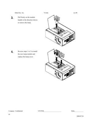 Page 85Delta Elec. Inc.  Vivitek  rev.00 
Company Confidential                    VIVITEK_______________________             Delta____________
  
85 
2008/07/28 
3. Pull firmly on the module 
handle in the direction shown 
to remove the lamp. 
 
4. Reverse steps 1 to 3 to install 
the new lamp module and 
replace the lamp cover. 
 
 
 
 
 
 
 
 
 
 
  