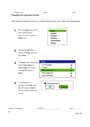Page 86Delta Elec. Inc.  Vivitek  rev.00 
Company Confidential                    VIVITEK_______________________             Delta____________
  
86 
2008/07/28 
2. Resetting the Lamp Hours Counter 
 
After replacing the lamp(s), the lamp hour counter(s) should be reset to zero. Refer to the following guide: 
 
1. Press the Menu button on the 
OSD control panel or 
Remote Control to open the 
Main menu. 
 
2. Press the ▲or▼ button
 to 
move to the Reset menu and 
press Select.  
3. The Reset menu is displayed....