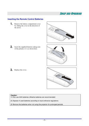 Page 15 – 9 – 
SETUP AND OPERATION 
Inserting the Remote Control Batteries 
1.  Remove the battery compartment cover 
by sliding the cover in the direction of 
the arrow. 
 
2.  Insert the supplied batteries taking note 
of the polarity (+/-) as shown here. 
 
3.  Replace the cover. 
 
 
Caution: 
1. Only use AAA batteries (Alkaline batteries are recommended). 
 
2. Dispose of used batteries accordi ng to local ordinance regulations.  
 
3. Remove the batteries when not usi ng the projector for prolonged...