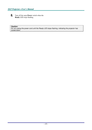 Page 18D
D
D L
L
L P
P
P  
 
  P
P
P r
r
r o
o
o j
j
j e
e
e c
c
c t
t
t o
o
o r
r
r —
—
— U
U
U s
s
s e
e
e r
r
r ’
’
’ s
s
s  
 
  M
M
M a
a
a n
n
n u
u
u a
a
a l
l
l  
 
 
– 12 –  
8.  Turn off the main Power  switch when the 
Ready  LED stops flashing.  
 
Caution: 
Do not unplug the power cord until the Ready LE D stops flashing, indicating the projector has 
cooled down.  