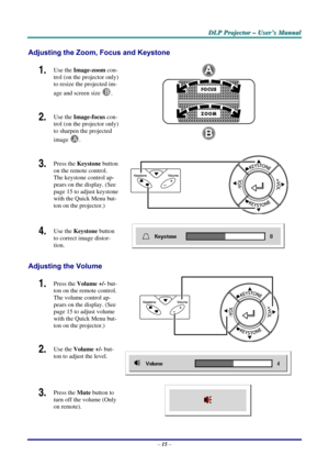 Page 21D
D
D L
L
L P
P
P  
 
  P
P
P r
r
r o
o
o j
j
j e
e
e c
c
c t
t
t o
o
o r
r
r  
 
  –
–
–  
 
  U
U
U s
s
s e
e
e r
r
r ’
’
’ s
s
s  
 
  M
M
M a
a
a n
n
n u
u
u a
a
a l
l
l  
 
 
Adjusting the Zoom, Focus and Keystone 
1.  Use the  Image-zoom  con-
trol (on the projector only) 
to resize the projected im-
age and screen size  
B. 
2.  Use the Image-focus  con-
trol (on the projector only) 
to sharpen the projected 
image 
A.  
3.  Press the  Keystone  button 
on the remote control. 
The keystone control...