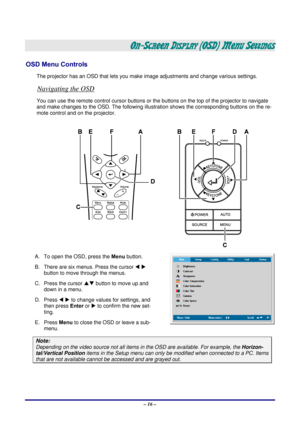 Page 22 – 16 – 
ON-SCREEN DISPLAY (OSD) MENU SETTINGS 
OSD Menu Controls 
The projector has an OSD that lets you ma ke image adjustments and change various settings.  
Navigating the OSD 
You can use the remote control curs or buttons or the buttons on the top of the projector to navigate 
and make changes to the OSD. The following illust ration shows the corresponding buttons on the re-
mote control and on the projector. 
 
A.  To open the OSD, press the  Menu button.  
B.  There are six menus. Press the...