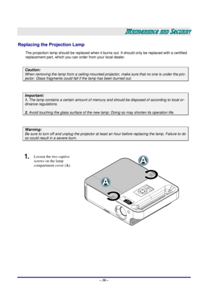 Page 36 – 30 – 
MAINTENANCE AND SECURITY 
Replacing the Projection Lamp 
The projection lamp should be replaced when it burns out. It should only be r eplaced with a certified 
replacement part, which you can order from your local dealer.  
 
Caution: 
When removing the lamp from a ceiling-mounted proj ector, make sure that no one is under the pro-
jector. Glass fragments could fall if the lamp has been burned out. 
 
Important: 
1. The lamp contains a certain am ount of mercury and should be dis posed of...